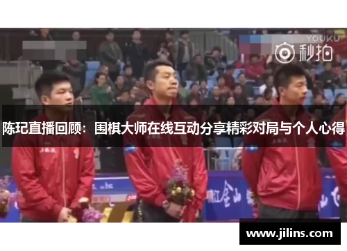 陈玘直播回顾：围棋大师在线互动分享精彩对局与个人心得