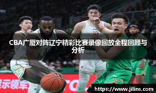 CBA广厦对阵辽宁精彩比赛录像回放全程回顾与分析